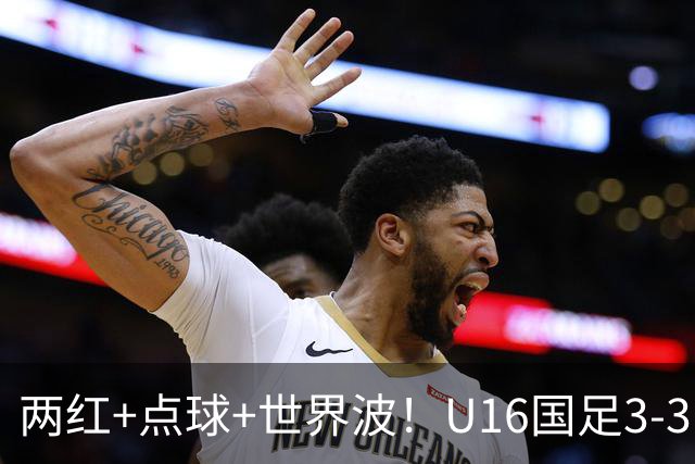 两红+点球+世界波！U16国足3-3巴林 球迷：教练连“护犊子”都不会