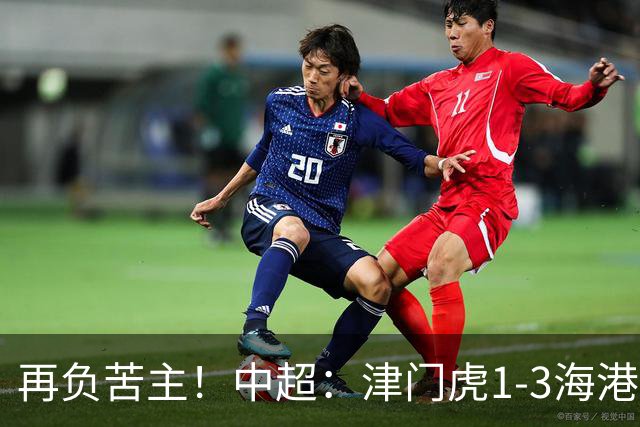 再负苦主！中超：津门虎1-3海港，莱昂纳多2传1射，孙铭谦捡漏