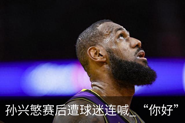 孙兴慜赛后遭球迷连喊 “你好” 引争议：一句问候为何被指种族歧视