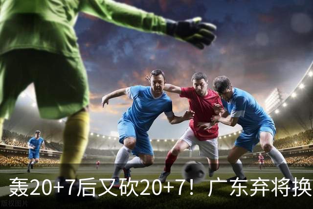 轰20+7后又砍20+7！广东弃将换队后重新崛起，当初没被用好？