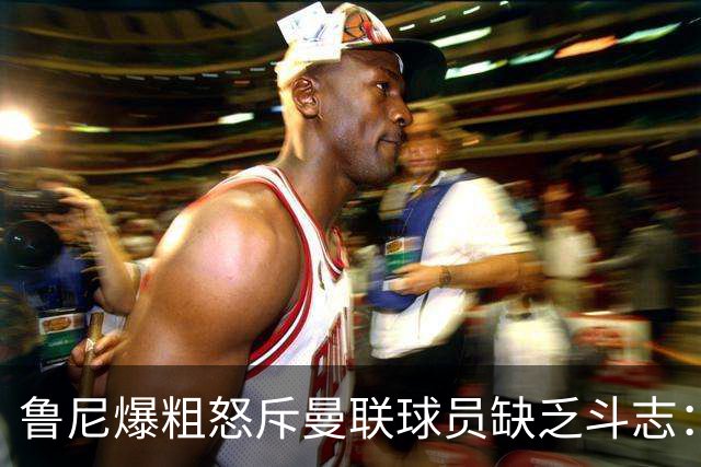 鲁尼爆粗怒斥曼联球员缺乏斗志：真该往他们屁股里塞个鞭炮